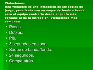 Violaciones. Una violación es una infracción de las reglas de juego, penalizada con un saque de fondo o banda para el equipo contrario desde el punto más cercano al de la infracción. Violaciones más comunes: Pasos. Dobles. Pie. 3 segundos en zona. Saque de banda/fondo. 24 segundos. Campo atrás. 
