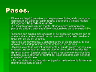Pasos. El avance ilegal (pasos) es un desplazamiento ilegal de un jugador con control de balón (el balón reposa sobre una o ambas manos del jugador).  Se produce cuando: • Lo levanta para iniciar un regate. Denominados comúnmente pasos de salida o arrancada. (No sancionables en baloncesto  NBA ).  • Estando con ambos pies (incluido el de pivote) en contacto con el suelo, salta y, antes de realizar un pase o tiro a canasta, vuelve a tocar con un pie en el suelo.  • Estando en movimiento, y saltando sobre el pie de pivote, da dos apoyos más, independientemente del orden de los pies.  • Desliza voluntaria o involuntariamente el pie de pivote por el suelo creando una ventaja, el gesto de pivotar no se considera deslizar.  Es legal  que un jugador caiga al suelo y resbale mientras sostiene el balón, o que obtenga el control del balón mientras esté tumbado o sentado en el suelo.  •  Es una violación si, después, el jugador rueda o intenta levantarse mientras sostiene el balón.  
