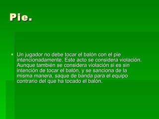 Pie. Un jugador no debe tocar el balón con el pie intencionadamente. Este acto se considera violación. Aunque también se considera violación si es sin intención de tocar el balón, y se sanciona de la misma manera, saque de banda para el equipo contrario del que ha tocado el balón.  