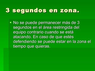 3 segundos en zona. No se puede permanecer más de 3 segundos en el área restringida del equipo contrario cuando se está atacando. En caso de que estés defendiendo se puede estar en la zona el tiempo que quieras.  