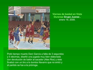 Pidió tiempo muerto Dani García a falta de 3 segundos y 5 décimas, diseñó una jugada muy bien elaborada con devolución de balón al sacador (Alex Ros) y éste finalizó con un tiro a lo  bomba Navarro  que no entró y el partido se fue a la prórroga.  Viernes de basket en Vista Alegre:  Ourense  Grupo Juanes  . enero 19, 2009. 