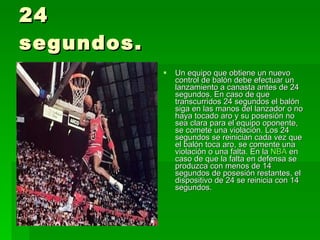 24 segundos. Un equipo que obtiene un nuevo control de balón debe efectuar un lanzamiento a canasta antes de 24 segundos. En caso de que transcurridos 24 segundos el balón siga en las manos del lanzador o no haya tocado aro y su posesión no sea clara para el equipo oponente, se comete una violación. Los 24 segundos se reinician cada vez que el balón toca aro, se comente una violación o una falta. En la  NBA  en caso de que la falta en defensa se produzca con menos de 14 segundos de posesión restantes, el dispositivo de 24 se reinicia con 14 segundos.  