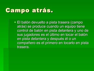 Campo atrás. El balón devuelto a pista trasera (campo atrás) se produce cuando un equipo tiene control de balón en pista delantera y uno de sus jugadores es el último en tocar el balón en pista delantera y después él o un compañero es el primero en tocarlo en pista trasera.  
