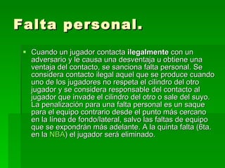 Falta personal. Cuando un jugador contacta  ilegalmente  con un adversario y le causa una desventaja u obtiene una ventaja del contacto, se sanciona falta personal. Se considera contacto ilegal aquel que se produce cuando uno de los jugadores no respeta el cilindro del otro jugador y se considera responsable del contacto al jugador que invade el cilindro del otro o sale del suyo. La penalización para una falta personal es un saque para el equipo contrario desde el punto más cercano en la línea de fondo/lateral, salvo las faltas de equipo que se expondrán más adelante. A la quinta falta (6ta. en la  NBA ) el jugador será eliminado.  