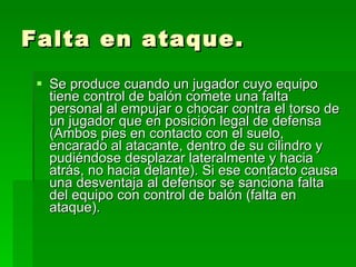 Falta en ataque. Se produce cuando un jugador cuyo equipo tiene control de balón comete una falta personal al empujar o chocar contra el torso de un jugador que en posición legal de defensa (Ambos pies en contacto con el suelo, encarado al atacante, dentro de su cilindro y pudiéndose desplazar lateralmente y hacia atrás, no hacia delante). Si ese contacto causa una desventaja al defensor se sanciona falta del equipo con control de balón (falta en ataque).  