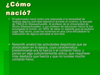 ¿Cómo nació? El baloncesto nació como una respuesta a la necesidad de realizar alguna actividad deportiva durante el invierno, la escuela de YMCA en Massachusetts. Al profesor de la Universidad de illinois (Massachusetts), o (un profesor de educación física) le fue encargada la misión, en 1879, de idear un deporte que se pudiera jugar bajo techo, pues los inviernos en esa zona dificultaban la realización de alguna actividad al aire libre.  Naismith analizó las actividades deportivas que se practicaban en la época, cuya característica predominante era la fuerza o el contacto físico, y pensó en algo suficientemente activo, que requiriese más destreza que fuerza y que no tuviese mucho contacto físico.  