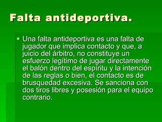 Falta antideportiva. Una falta antideportiva es una falta de jugador que implica contacto y que, a juicio del árbitro, no constituye un esfuerzo legítimo de jugar directamente el balón dentro del espíritu y la intención de las reglas o bien, el contacto es de brusquedad excesiva. Se sanciona con dos tiros libres y posesión para el equipo contrario.  