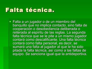 Falta técnica. Falta a un jugador o de un miembro del banquillo que no implica contacto, sino falta de cooperación o desobediencia deliberada o reiterada al espíritu de las reglas. La segunda falta técnica que se le pite a un mismo jugador contará como descalificante. Una falta técnica contará como falta personal, es decir, se sumará una falta al jugador al que le ha sido pitada la falta técnica, así como a las faltas de equipo. Se sanciona igual que la antideportiva.  