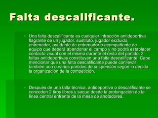 Falta descalificante. Una falta descalificante es cualquier infracción antideportiva flagrante de un jugador, sustituto, jugador excluido, entrenador, ayudante de entrenador o acompañante de equipo que deberá abandonar el campo y no podrá establecer contacto visual con el mismo durante el resto del partido. 2 faltas antideportivas constituyen una falta descalificante. Cabe mencionar que una falta descalificante puede conllevar también uno o varios partidos de suspensión según lo decida la organización de la competición.  Después de una falta técnica, antideportiva o descalificante se conceden 2 tiros libres y saque desde la prolongación de la línea central enfrente de la mesa de anotadores.  