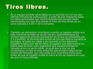 Tiros libres. Si un equipo comete cinco faltas en un período (o 2 en los dos últimos minutos de cada cuarto), a partir de ese momento todas las faltas personales que realice durante ese período serán sancionadas con dos tiros desde la línea de tiros libres de su zona (situada a 4,60  m  de la canasta).  También se efectuarán tiros libres cuando un jugador recibe una falta mientras se halla en acción de tiro, determinándose su número según la zona de puntuación en la que se encuentre (de 2 o 3 puntos). Si durante esa acción de tiro con falta la canasta se consigue, el cesto es válido y se concede un tiro adicional. Durante la ejecución del tiro libre, el jugador que está tirando no podrá pisar la línea, esto supondría que aunque entrase la canasta el tiro no sería válido, al igual que si uno de sus compañeros invade la zona antes de que el balón salga de las manos del lanzador, por otra parte si un rival entra en la zona antes de que el jugador suelte el balón el tiro se repetirá en caso de que no haya entrado .   