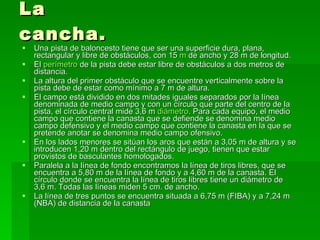 La cancha. Una pista de baloncesto tiene que ser una superficie dura, plana, rectangular y libre de obstáculos, con 15  m  de ancho y 28 m de longitud.  El  perímetro  de la pista debe estar libre de obstáculos a dos metros de distancia.  La altura del primer obstáculo que se encuentre verticalmente sobre la pista debe de estar como mínimo a 7 m de altura.  El campo está dividido en dos mitades iguales separados por la línea denominada de medio campo y con un círculo que parte del centro de la pista, el círculo central mide 3,6 m  diámetro . Para cada equipo, el medio campo que contiene la canasta que se defiende se denomina medio campo defensivo y el medio campo que contiene la canasta en la que se pretende anotar se denomina medio campo ofensivo.  En los lados menores se sitúan los aros que están a 3,05 m de altura y se introducen 1,20 m dentro del rectángulo de juego, tienen que estar provistos de basculantes homologados.  Paralela a la línea de fondo encontramos la línea de tiros libres, que se encuentra a 5,80 m de la línea de fondo y a 4,60 m de la canasta. El círculo donde se encuentra la línea de tiros libres tiene un diámetro de 3,6 m. Todas las líneas miden 5 cm. de ancho.  La línea de tres puntos se encuentra situada a 6,75 m (FIBA) y a 7,24 m (NBA) de distancia de la canasta  