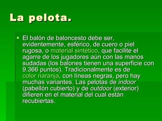La pelota. El balón de baloncesto debe ser, evidentemente, esférico, de cuero o piel rugosa, o  material sintético , que facilite el agarre de los jugadores aún con las manos sudadas (los balones tienen una superficie con 9.366 puntos). Tradicionalmente es de  color naranja , con líneas negras, pero hay muchas variantes. Las pelotas de  indoor  (pabellón cubierto) y de  outdoor  (exterior) difieren en el material del cual están recubiertas.  