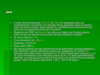 … A partir de la temporada  2004 - 05  la  FIBA  ha adoptado para sus competiciones una pelota con bandas claras amarillas sobre el clásico color de fondo naranja, para mejorar la visibilidad de la pelota tanto por parte de los jugadores como por el público. Desde el año 2007 en  España  se utiliza un balón con franjas negras, sobre el que se discute su duración ya que resbala en exceso. El nuevo diseño  FIBA . Circunferencia: 68 - 73  cm .  Diámetro: 23-24 cm.  Peso: 600 - 800  g .  Se utilizan pelotas de tres denominaciones diferentes correspondientes a tres tamaños y pesos diferentes según las categorías: el número "7", utilizado para baloncesto masculino, el "6" para baloncesto femenino, y el "5" para minibasket y pre-infantiles (niños de 8 a 12 años generalmente). Además, se estipula que el balón ha de tener una presión tal que soltado desde 1,80 m de altura, bote entre 1,40 y 1,60 m de altura. 