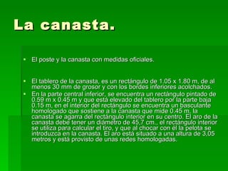 La canasta. El poste y la canasta con medidas oficiales. El tablero de la canasta, es un rectángulo de 1.05 x 1.80 m, de al menos 30 mm de grosor y con los bordes inferiores acolchados.  En la parte central inferior, se encuentra un rectángulo pintado de 0.59 m x 0.45 m y que está elevado del tablero por la parte baja 0.15 m, en el interior del rectángulo se encuentra un basculante homologado que sostiene a la canasta que mide 0.45 m, la canasta se agarra del rectángulo interior en su centro. El aro de la canasta debe tener un diámetro de 45,7 cm., el rectángulo interior se utiliza para calcular el tiro, y que al chocar con él la pelota se introduzca en la canasta. El aro está situado a una altura de 3,05 metros y está provisto de unas redes homologadas. 