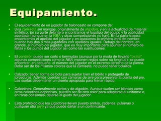 Equipamiento. El equipamiento de un jugador de baloncesto se compone de: Una  camiseta  sin mangas, originalmente de  algodón , y en la actualidad de material sintético. En su parte delantera encontramos el logotipo del equipo y la publicidad acordada (aunque en la  NBA  y otras competiciones no hay). En la parte trasera encontramos el apellido del jugador y en ocasiones la primera letra del nombre cuando hay dos o más jugadores con apellidos iguales. Debajo del nombre, en grande, el número del jugador, que es muy importante para apuntar el número de faltas y los puntos del jugador así como las sustituciones.  El  pantalón  puede ser corto o bermudas (aunque por la moda de llevarlo  "pirata"  algunas competiciones como la  NBA  imponen reglas sobre su longitud): se puede encontrar, en pequeño, el número del jugador en el extremo derecho de la pierna. Debe ser de los mismos colores que la camiseta, no puede tener bolsillos.  Calzado: tienen forma de bota para sujetar bien el tobillo y protegerlo de torceduras. Además cuentan con cámaras de aire para preservar la planta del pie. Las suelas deben tener un diseño apropiado para frenar rápido.  Calcetines: Generalmente cortos y de algodón. Aunque suelen ser blancos como otros calcetines deportivos, pueden ser de otro color para adaptarse al uniforme o, en raras ocasiones, dejarse al gusto del jugador.  Está prohibido que los jugadores lleven puesto anillos, cadenas, pulseras o cualquier otra  joya  ya que puede dañar a un contrincante.  