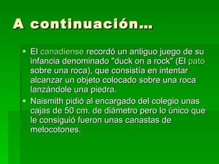A continuación… El  canadiense  recordó un antiguo juego de su infancia denominado "duck on a rock" (El  pato  sobre una roca), que consistía en intentar alcanzar un objeto colocado sobre una roca lanzándole una piedra.  Naismith pidió al encargado del colegio unas cajas de 50 cm. de diámetro pero lo único que le consiguió fueron unas canastas de melocotones. 