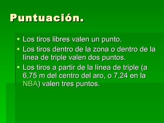 Puntuación. Los tiros libres valen un punto.  Los tiros dentro de la zona o dentro de la línea de triple valen dos puntos.  Los tiros a partir de la línea de triple (a 6,75 m del centro del aro, o 7,24 en la  NBA ) valen tres puntos.  