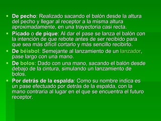 De pecho : Realizado sacando el balón desde la altura del pecho y llegar al receptor a la misma altura aproximadamente, en una trayectoria casi recta.  Picado  o  de pique : Al dar el pase se lanza el balón con la intención de que rebote antes de ser recibido para que sea más difícil cortarlo y más sencillo recibirlo.  De  béisbol : Semejante al lanzamiento de un  lanzador , pase largo con una mano.  De  bolos : Dado con una mano, sacando el balón desde debajo de la cintura, simulando un lanzamiento de bolos.  Por detrás de la espalda : Como su nombre indica es un pase efectuado por detrás de la espalda, con la mano contraria al lugar en el que se encuentra el futuro receptor.  