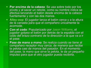 Por encima de la cabeza : Se usa sobre todo por los pívots y al sacar un rebote, como su nombre indica se efectúa lanzando el balón desde encima de la cabeza fuertemente y con las dos manos.  Alley- oop : El jugador lanza el balón cerca y a la altura de la canasta para que el compañero únicamente la acomode.  Con el codo : Popularizado por  Jason Williams , el jugador golpea el balón por detrás de la espalda con el codo del brazo contrario de la dirección a la que va a ir el pase.  Pase de mano a mano : Se realiza cuando se tiene al compañero receptor muy cerca, de manera que recibe la pelota casi de manos del pasador. En el momento del pase, la mano que sirve la pelota, le da un pequeño impulso para que el otro jugador pueda recibirla.  
