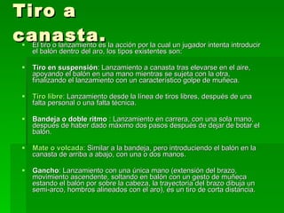 Tiro a canasta. El tiro o lanzamiento es la acción por la cual un jugador intenta introducir el balón dentro del aro, los tipos existentes son: Tiro en suspensión : Lanzamiento a canasta tras elevarse en el aire, apoyando el balón en una mano mientras se sujeta con la otra, finalizando el lanzamiento con un característico golpe de muñeca.  Tiro libre : Lanzamiento desde la línea de tiros libres, después de una falta personal o una falta técnica.  Bandeja o doble ritmo  : Lanzamiento en carrera, con una sola mano, después de haber dado máximo dos pasos después de dejar de botar el balón.  Mate o volcada : Similar a la bandeja, pero introduciendo el balón en la canasta de arriba a abajo, con una o dos manos.  Gancho : Lanzamiento con una única mano (extensión del brazo, movimiento ascendente, soltando en balón con un gesto de muñeca estando el balón por sobre la cabeza, la trayectoria del brazo dibuja un semi-arco, hombros alineados con el aro), es un tiro de corta distancia. 