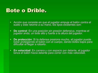 Bote o Drible. Acción que consiste en que el jugador empuje el balón contra el suelo y este retorne a su mano, los tipos existentes son: De control : En una posición sin presión defensiva, mientras el jugador anda, un bote alto y fuerte a la altura del jugador.  De protección : Si la defensa presiona mucho, el jugador puede botar protegiendo el balón con el cuerpo, dando botes bajos para dificultar el llegar a robarlo.  En velocidad : En carrera y con espacio por delante, el jugador lanza el balón hacia delante para correr con más velocidad. 