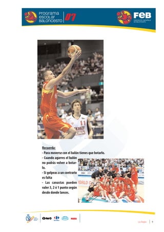 Recuerda:
- Para moverse con el balón tienes que botarlo.
- Cuando agarres el balón
no podrás volver a botar-
lo.
- Si golpeas a un contrario
es falta
- Las canastas pueden
valer 3, 2 ó 1 punto según
desde donde lances.




                                                  Las Reglas   9
 