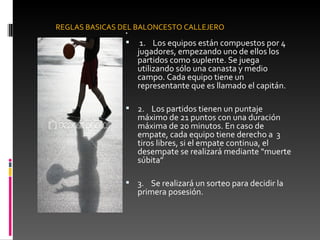    1.    Los equipos están compuestos por 4 jugadores, empezando uno de ellos los partidos como suplente. Se juega utilizando sólo una canasta y medio campo. Cada equipo tiene un representante que es llamado el capitán.  2.    Los partidos tienen un puntaje máximo de 21 puntos con una duración máxima de 20 minutos. En caso de empate, cada equipo tiene derecho a  3 tiros libres, si el empate continua, el desempate se realizará mediante “muerte súbita” 3.    Se realizará un sorteo para decidir la primera posesión. REGLAS BASICAS DEL BALONCESTO CALLEJERO 
