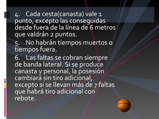 4.    Cada cesta(canasta) vale 1 punto, excepto las conseguidas desde fuera de la línea de 6 metros que valdrán 2 puntos. 5.    No habrán tiempos muertos o tiempos fuera. 6.    Las faltas se cobran siempre de banda lateral. Si se produce canasta y personal, la posesión cambiará sin tiro adicional, excepto si se llevan más de 7 faltas que habrá tiro adicional con rebote. 