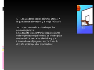 9.     Los jugadores podrán cometer 5 faltas. A la quinta serán eliminados y el juego finalizará 10. Los partidos serán arbitrados por los propios jugadores.  En cada pista se encontrará un representante de la organización que ejercerá de juez de pista controlando el marcador y las faltas y que intervendrá en el juego en caso de duda. Su decisión será  inapelable  e  indiscutible .   