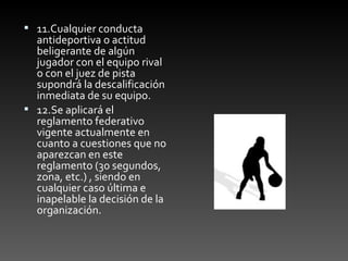 11.Cualquier conducta antideportiva o actitud beligerante de algún jugador con el equipo rival o con el juez de pista supondrá la descalificación inmediata de su equipo. 12.Se aplicará el reglamento federativo vigente actualmente en cuanto a cuestiones que no aparezcan en este reglamento (30 segundos, zona, etc.) , siendo en cualquier caso última e inapelable la decisión de la organización.   