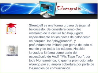 Streetball es una forma urbana de jugar al
baloncesto. Se considera como otro
elemento de la cultura hip hop jugada
especi...