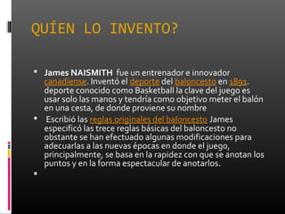 QUÍEN LO INVENTO?
 James NAISMITH fue un entrenador e innovador
canadiense. Inventó el deporte del baloncesto en 1891.
de...