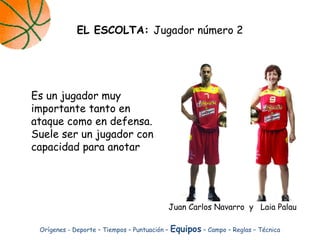 Es un jugador muy
importante tanto en
ataque como en defensa.
Suele ser un jugador con
capacidad para anotar
EL ESCOLTA: Jugador número 2
Orígenes - Deporte – Tiempos – Puntuación – Equipos – Campo – Reglas – Técnica
Juan Carlos Navarro y Laia Palau
 