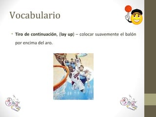 Vocabulario
• Tiro de continuación, (lay up) – colocar suavemente el balón
por encima del aro.
 
