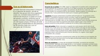  Que es el BaloncestoQue es el Baloncesto
 También llamado básquetbol o básquet.
Es un deporte de equipo, donde se
desafían dos grupos de cinco jugadores
cada uno. Consiste básicamente en
intentar de introducir un balón en el aro
del equipo contrario, evitando que el
equipo contrario introduzca el balón en el
aro del equipo propio. El tiempo de este
juego está comprendido en dos períodos
de 20 minutos cada uno, con un
descanso de 10 minutos.
CaracterísticasCaracterísticas
Duración de un partido: En la FIBA, según su reglamento el partido está compuesto por
cuatro períodos de 10 minutos cada uno. En la NBA la duración de cada período es
de 12 minutos, y en NCAA se juegan dos períodos de 20 minutos cada uno. Si el
partido finaliza con empate entre los dos equipos, deberá jugarse una prórroga de 5
minutos más. Y así sucesivamente hasta que un equipo gane el partido.
Jugadores: El equipo presentado al partido está formado por 12 jugadores como
máximo. 5 formarán el quinteto inicial y los otros 7 serán los suplentes. El entrenador
podrá cambiar a los jugadores tantas veces como desee aprovechando
interrupciones en el juego, salvo en las categorías escolares hasta infantiles (edad de
13 a 14 años) que todos los jugadores del equipo deben jugar como mínimo un
periodo durante los tres primeros, pudiendo en el último hacer sustituciones.
Inicio del partido: Debe colocarse un jugador de cada equipo dentro del círculo
central con un pie cerca de la línea que divide el terreno de juego en dos mitades,
situado cada uno de ellos en su campo. Los demás jugadores deben estar fuera del
círculo. El árbitro lanza la pelota hacia arriba desde el centro del círculo y los dos
jugadores saltan verticalmente para intentar desviarla, sin cogerla, hacia algún
compañero de su equipo.
Árbitros: Para la mayoría de competiciones suelen ser dos árbitros los encargados de
dirigir el encuentro (aunque para muchas ligas profesionales existan tres y para otras
con muy bajo presupuesto, uno).
Mesa de anotadores: La mesa de anotadores (anotador, ayudante de anotador,
cronometrador, operador de la regla de 24 s y, si lo hubiera, comisario) controla todas
las incidencias del partido (tanteo, tiempos muertos, tiempo de juego, faltas, cambios,
etc.) y elabora el acta del partido.
 