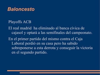 Baloncesto

Playoffs ACB
El real madrid ha eliminado al banca cívica de
  cajasol y optará a las semifinales del campeonato.
En el primer partido del mismo contra el Caja
 Laboral perdió en su casa pero ha sabido
 sobreponerse a esta derrota y conseguir la victoria
 en el segundo partido.
 