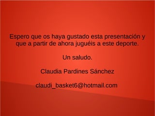 Espero que os haya gustado esta presentación y
que a partir de ahora juguéis a este deporte.
Un saludo.
Claudia Pardines Sánchez
claudi_basket6@hotmail.com
