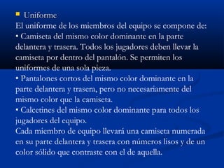   Uniforme
El uniforme de los miembros del equipo se compone de:
• Camiseta del mismo color dominante en la parte
delantera y trasera. Todos los jugadores deben llevar la
camiseta por dentro del pantalón. Se permiten los
uniformes de una sola pieza.
• Pantalones cortos del mismo color dominante en la
parte delantera y trasera, pero no necesariamente del
mismo color que la camiseta.
• Calcetines del mismo color dominante para todos los
jugadores del equipo.
Cada miembro de equipo llevará una camiseta numerada
en su parte delantera y trasera con números lisos y de un
color sólido que contraste con el de aquella.
 