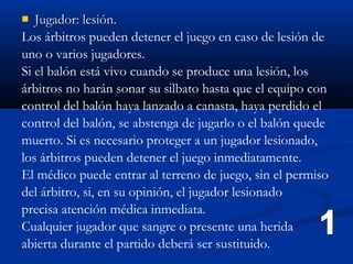   Jugador: lesión.
Los árbitros pueden detener el juego en caso de lesión de
uno o varios jugadores.
Si el balón está vivo cuando se produce una lesión, los
árbitros no harán sonar su silbato hasta que el equipo con
control del balón haya lanzado a canasta, haya perdido el
control del balón, se abstenga de jugarlo o el balón quede
muerto. Si es necesario proteger a un jugador lesionado,
los árbitros pueden detener el juego inmediatamente.
El médico puede entrar al terreno de juego, sin el permiso
del árbitro, si, en su opinión, el jugador lesionado
precisa atención médica inmediata.
Cualquier jugador que sangre o presente una herida
abierta durante el partido deberá ser sustituido.
 