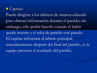  Capitán:
Puede dirigirse a los árbitros de manera educada
para obtener información durante el partido; sin
embargo, sólo podrá hacerlo cuando el balón
quede muerto y el reloj de partido esté parado.
El capitán informará al árbitro principal,
inmediatamente después del final del partido, si su
equipo protesta el resultado del partido.
 