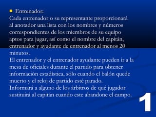   Entrenador:
Cada entrenador o su representante proporcionará
al anotador una lista con los nombres y números
correspondientes de los miembros de su equipo
aptos para jugar, así como el nombre del capitán,
entrenador y ayudante de entrenador al menos 20
minutos.
El entrenador y el entrenador ayudante pueden ir a la
mesa de oficiales durante el partido para obtener
información estadística, sólo cuando el balón quede
muerto y el reloj de partido esté parado.
Informará a alguno de los árbitros de qué jugador
sustituirá al capitán cuando este abandone el campo.
 