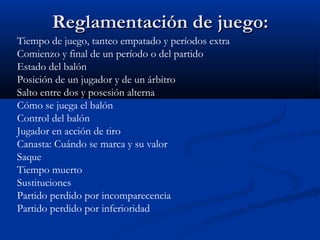 Reglamentación de juego:
Tiempo de juego, tanteo empatado y períodos extra
Comienzo y final de un período o del partido
Estado del balón
Posición de un jugador y de un árbitro
Salto entre dos y posesión alterna
Cómo se juega el balón
Control del balón
Jugador en acción de tiro
Canasta: Cuándo se marca y su valor
Saque
Tiempo muerto
Sustituciones
Partido perdido por incomparecencia
Partido perdido por inferioridad
 