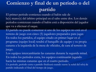 Comienzo y final de un período o del
             partido
El primer período comienza cuando el balón sale de
la(s) mano(s) del árbitro principal en el salto entre dos. Los demás
períodos comienzan cuando el balón está a disposición del jugador
que va a efectuar el saque.
El partido no puede comenzar si uno de los equipos no está en el
terreno de juego con cinco (5) jugadores preparados para jugar.
En todos los partidos, el equipo citado en primer lugar en el
programa (equipo local) tendrá el banquillo de equipo y su propia
canasta a la izquierda de la mesa de oficiales, de cara al terreno de
juego.
Los equipos intercambiarán las canastas durante la segunda mitad.
En todos los períodos extra, los equipos continuarán jugando
hacia las mismas canastas que en el cuarto período.
Un período, período extra o partido finalizará cuando suene la señal del reloj de
partido indicando el final del tiempo de juego.
 