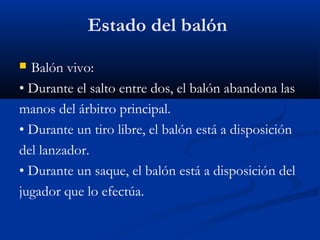 Estado del balón
 Balón vivo:
• Durante el salto entre dos, el balón abandona las
manos del árbitro principal.
• Durante un tiro libre, el balón está a disposición
del lanzador.
• Durante un saque, el balón está a disposición del
jugador que lo efectúa.
 