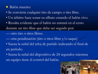   Balón muerto:
• Se convierte cualquier tiro de campo o tiro libre.
• Un árbitro hace sonar su silbato estando el balón vivo.
• Resulta evidente que el balón no entrará en el cesto
durante un tiro libre que debe ser seguido por:
— otro tiro o tiros libres.
— otra penalización (tiro o tiros libre y/o saque)
• Suena la señal del reloj de partido indicando el final de
un período.
• Suena la señal del dispositivo de 24 segundos mientras
un equipo tiene el control del balón.
 