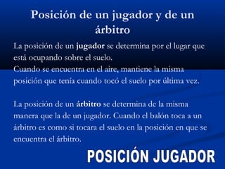 Posición de un jugador y de un
                 árbitro
La posición de un jugador se determina por el lugar que
está ocupando sobre el suelo.
Cuando se encuentra en el aire, mantiene la misma
posición que tenía cuando tocó el suelo por última vez.

La posición de un árbitro se determina de la misma
manera que la de un jugador. Cuando el balón toca a un
árbitro es como si tocara el suelo en la posición en que se
encuentra el árbitro.
 