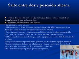 Salto entre dos y posesión alterna

   El balón debe ser palmeado con la(s) mano(s) de al menos uno de los saltadores
después de que alcance la altura máxima.
 Se produce una situación de salto cuando:
• Se sanciona un balón retenido.
• El balón sale fuera de los límites del terreno de juego y los árbitros dudan o están en
desacuerdo sobre cuál de los adversario tocó el último el balón.
• Ambos equipos cometen violación durante el último o único tiro libre no convertido.
• Un balón vivo se encaja entre el aro y el tablero (excepto entre tiros libres).
• El balón queda muerto cuando ninguno de los equipos tiene control del balón ni derecho
al mismo.
• Después de compensar penalizaciones iguales en contra de ambos equipos, no queda
Ninguna penalización de faltas por administrarse y ningún equipo tenía el control del
balón o derecho al mismo antes de la primera falta o violación.
• Va a comenzar cualquier período que no sea el primero.
 