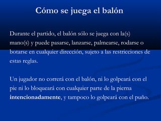 Cómo se juega el balón

Durante el partido, el balón sólo se juega con la(s)
mano(s) y puede pasarse, lanzarse, palmearse, rodarse o
botarse en cualquier dirección, sujeto a las restricciones de
estas reglas.

Un jugador no correrá con el balón, ni lo golpeará con el
pie ni lo bloqueará con cualquier parte de la pierna
intencionadamente, y tampoco lo golpeará con el puño.
 