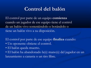 Control del balón
El control por parte de un equipo comienza
cuando un jugador de ese equipo tiene el control
de un balón vivo sosteniéndolo o botándolo o
tiene un balón vivo a su disposición.

El control por parte de ese equipo finaliza cuando:
• Un oponente obtiene el control.
• El balón queda muerto.
• El balón ha abandonado la(s) mano(s) del jugador en un
lanzamiento a canasta o un tiro libre.
 