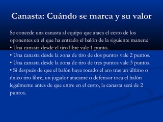 Canasta: Cuándo se marca y su valor
Se concede una canasta al equipo que ataca el cesto de los
oponentes en el que ha entrado el balón de la siguiente manera:
• Una canasta desde el tiro libre vale 1 punto.
• Una canasta desde la zona de tiro de dos puntos vale 2 puntos.
• Una canasta desde la zona de tiro de tres puntos vale 3 puntos.
• Si después de que el balón haya tocado el aro tras un último o
único tiro libre, un jugador atacante o defensor toca el balón
legalmente antes de que entre en el cesto, la canasta será de 2
puntos.
 